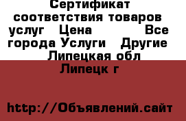 Сертификат соответствия товаров, услуг › Цена ­ 4 000 - Все города Услуги » Другие   . Липецкая обл.,Липецк г.